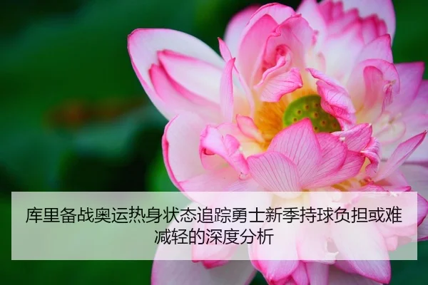 库里备战奥运热身状态追踪勇士新季持球负担或难减轻的深度分析