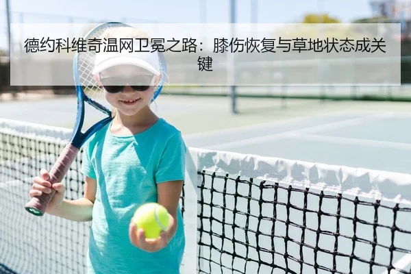 德约科维奇温网卫冕之路：膝伤恢复与草地状态成关键