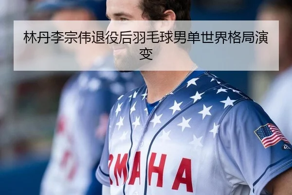 林丹李宗伟退役后羽毛球男单世界格局演变